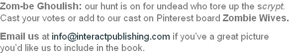 Zom-be Ghoulish: our hunt is on for undead who tore up the scrypt.  Cast your votes or add to our cast on Pinterest board Zombie Wives.  Email us at info@interactpublishing.com if you’ve a great picture  you’d like us to include in the book.